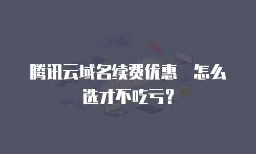 腾讯云域名续费优惠劵怎么选才不吃亏？