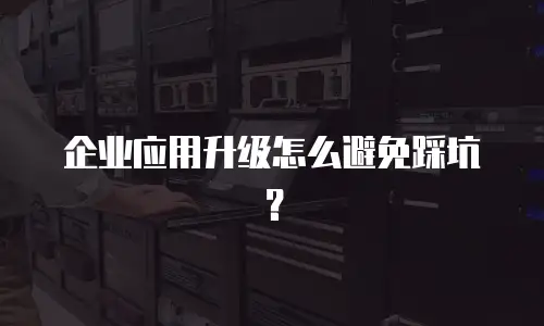 企业应用升级怎么避免踩坑？