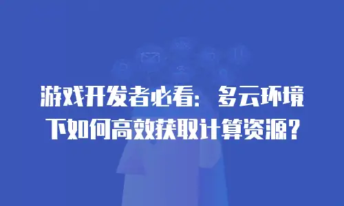 游戏开发者必看：多云环境下如何高效获取计算资源？