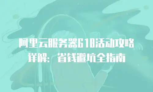 阿里云服务器618活动攻略详解：省钱避坑全指南