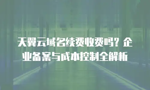 天翼云域名续费收费吗？企业备案与成本控制全解析