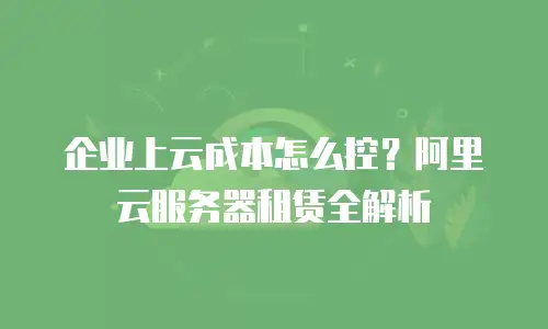 企业上云成本怎么控？阿里云服务器租赁全解析