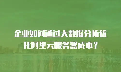 企业如何通过大数据分析优化阿里云服务器成本？