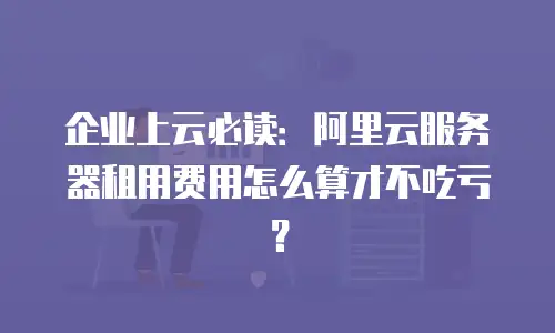 企业上云必读：阿里云服务器租用费用怎么算才不吃亏？