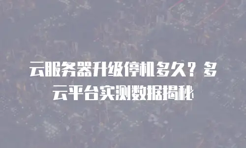 云服务器升级停机多久？多云平台实测数据揭秘