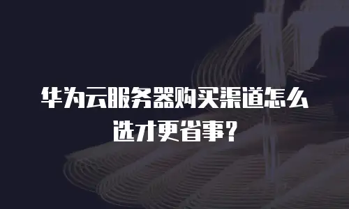 华为云服务器购买渠道怎么选才更省事？