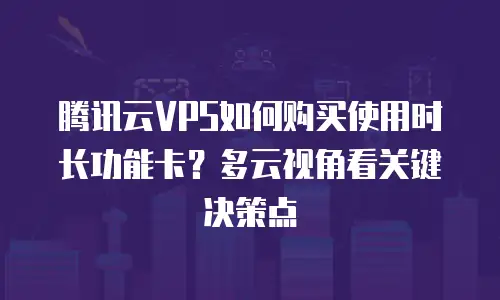 腾讯云VPS如何购买使用时长功能卡？多云视角看关键决策点