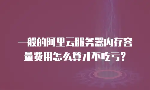 一般的阿里云服务器内存容量费用怎么算才不吃亏？