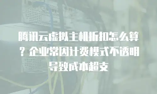 腾讯云虚拟主机折扣怎么算？企业常因计费模式不透明导致成本超支