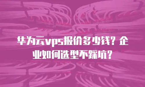 华为云vps报价多少钱？企业如何选型不踩坑？