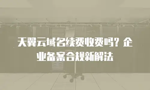 天翼云域名续费收费吗？企业备案合规新解法