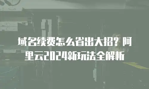 域名续费怎么省出大招？阿里云2024新玩法全解析