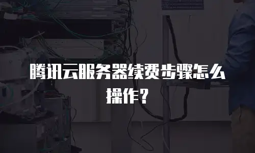 腾讯云服务器续费步骤怎么操作？