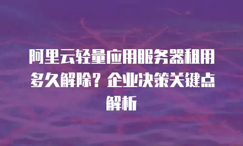 阿里云轻量应用服务器租用多久解除？企业决策关键点解析