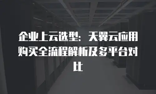 企业上云选型：天翼云应用购买全流程解析及多平台对比
