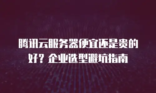 腾讯云服务器便宜还是贵的好？企业选型避坑指南