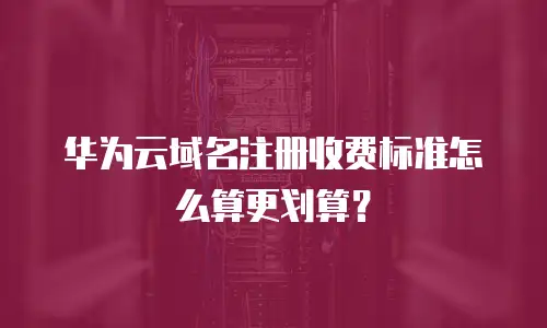华为云域名注册收费标准怎么算更划算？