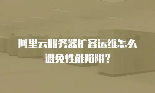 阿里云服务器扩容运维怎么避免性能陷阱？