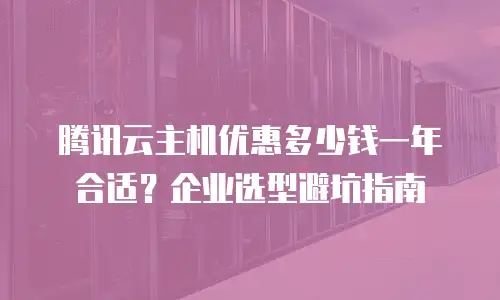 腾讯云主机优惠多少钱一年合适？企业选型避坑指南