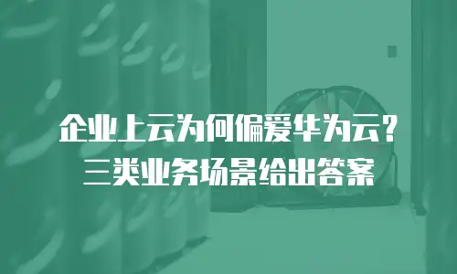企业上云为何偏爱华为云？三类业务场景给出答案