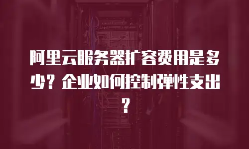 阿里云服务器扩容费用是多少？企业如何控制弹性支出？