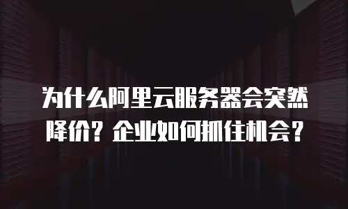为什么阿里云服务器会突然降价？企业如何抓住机会？
