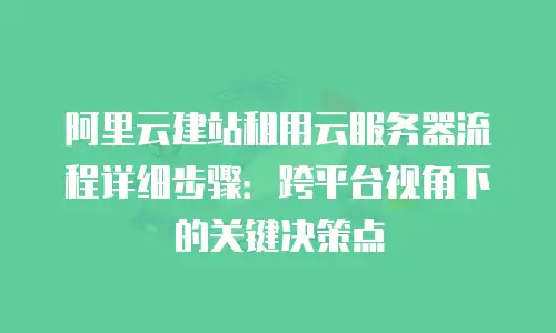 阿里云建站租用云服务器流程详细步骤：跨平台视角下的关键决策点