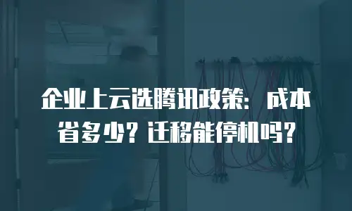 企业上云选腾讯政策：成本省多少？迁移能停机吗？