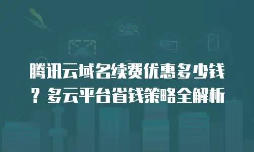 腾讯云域名续费优惠多少钱？多云平台省钱策略全解析