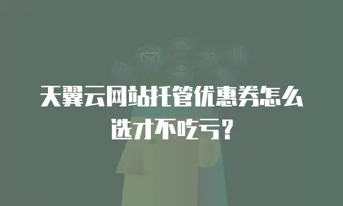 天翼云网站托管优惠券怎么选才不吃亏？