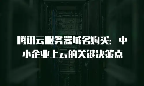 腾讯云服务器域名购买：中小企业上云的关键决策点