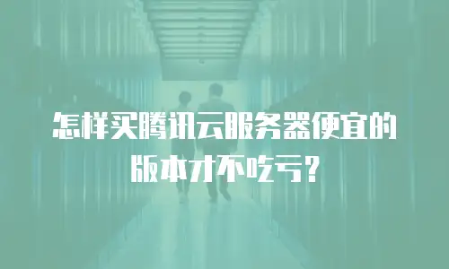 怎样买腾讯云服务器便宜的版本才不吃亏？