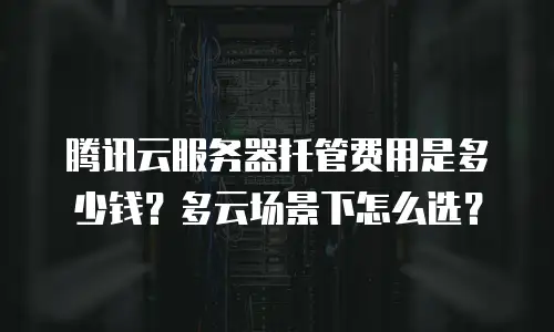 腾讯云服务器托管费用是多少钱？多云场景下怎么选？