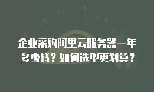 企业采购阿里云服务器一年多少钱？如何选型更划算？