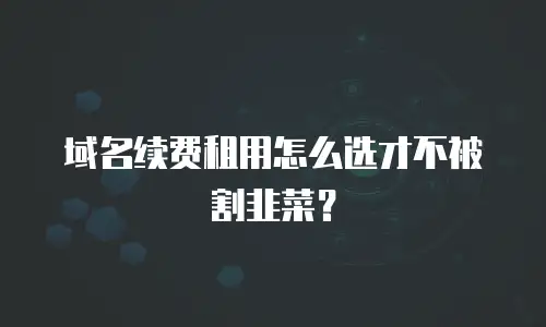域名续费租用怎么选才不被割韭菜？