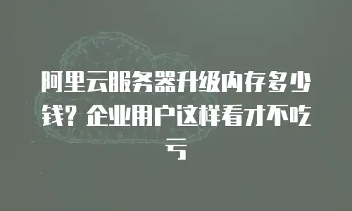 阿里云服务器升级内存多少钱？企业用户这样看才不吃亏