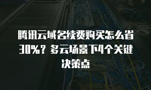 腾讯云域名续费购买怎么省30%？多云场景下4个关键决策点
