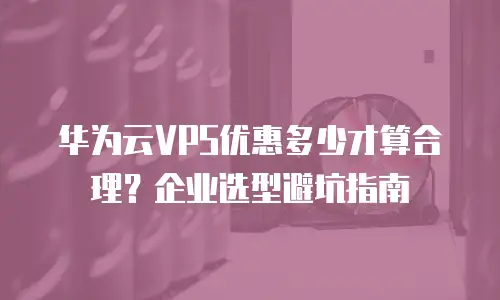 华为云VPS优惠多少才算合理？企业选型避坑指南