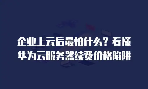 企业上云后最怕什么？看懂华为云服务器续费价格陷阱