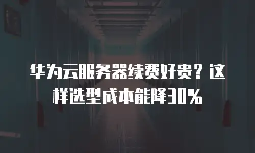 华为云服务器续费好贵？这样选型成本能降30%