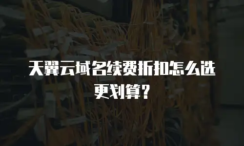天翼云域名续费折扣怎么选更划算？