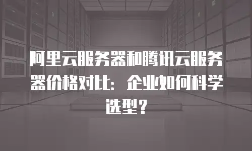阿里云服务器和腾讯云服务器价格对比：企业如何科学选型？