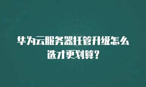 华为云服务器托管升级怎么选才更划算？