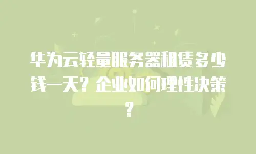 华为云轻量服务器租赁多少钱一天？企业如何理性决策？