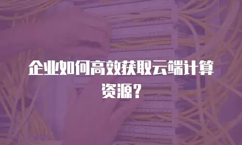 企业如何高效获取云端计算资源？