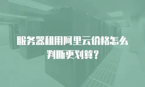 服务器租用阿里云价格怎么判断更划算？
