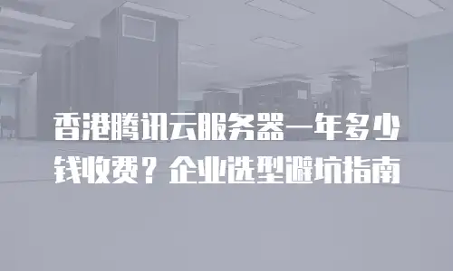 香港腾讯云服务器一年多少钱收费？企业选型避坑指南