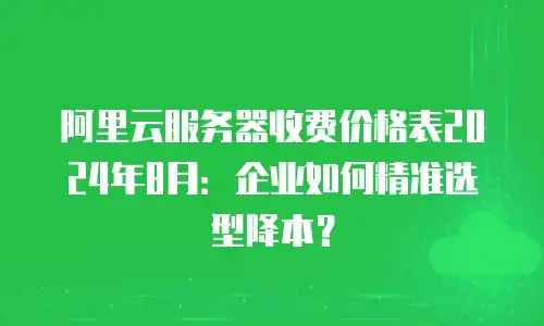 阿里云服务器收费价格表2024年8月：企业如何精准选型降本？