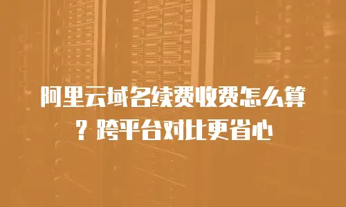 阿里云域名续费收费怎么算？跨平台对比更省心