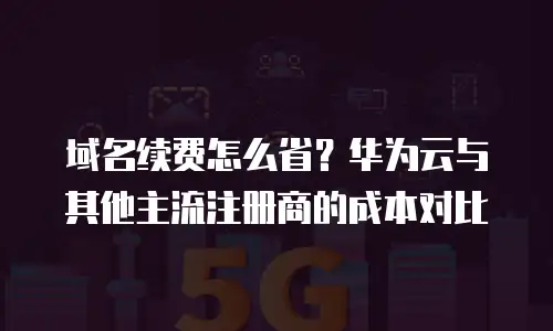 域名续费怎么省？华为云与其他主流注册商的成本对比